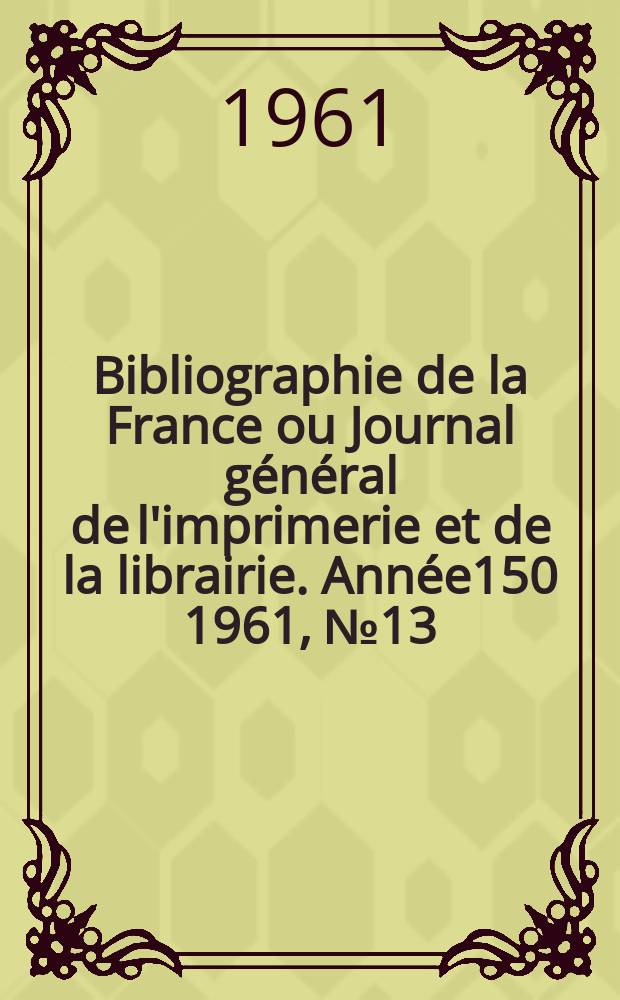 Bibliographie de la France ou Journal g&eacute;n&eacute;ral de l'imprimerie et de la librairie. Ann&eacute;e150 1961, №13
