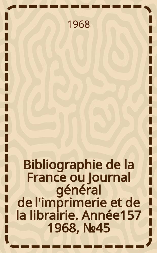 Bibliographie de la France ou Journal g&eacute;n&eacute;ral de l'imprimerie et de la librairie. Ann&eacute;e157 1968, №45