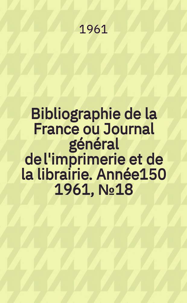 Bibliographie de la France ou Journal g&eacute;n&eacute;ral de l'imprimerie et de la librairie. Ann&eacute;e150 1961, №18