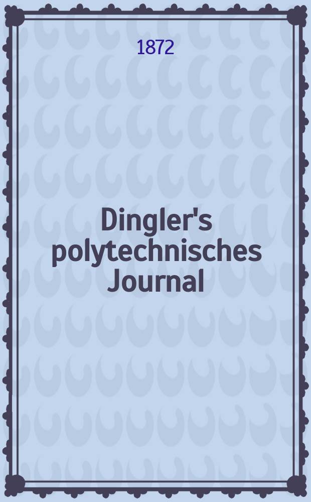 Dingler's polytechnisches Journal : Eine Zeitschrift zur Verbreitung gemeinnütziger Kenntnisse im Gebiete der Naturwissenschaft, der Chemie, der Pharmacie, der Mechanik, der Manufacturen, Fabriken, Künste, Gewerbe, der Handlung der Haus- und Landwirtschaft. [Jg.53] 1872, Bd.3(203), H.1