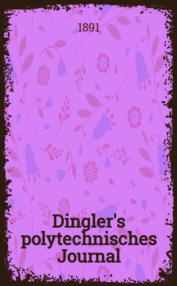 Dingler's polytechnisches Journal : Eine Zeitschrift zur Verbreitung gemeinnütziger Kenntnisse im Gebiete der Naturwissenschaft, der Chemie, der Pharmacie, der Mechanik, der Manufacturen, Fabriken, Künste, Gewerbe, der Handlung der Haus- und Landwirtschaft. Jg.72 1891, Bd.31(281), H.1