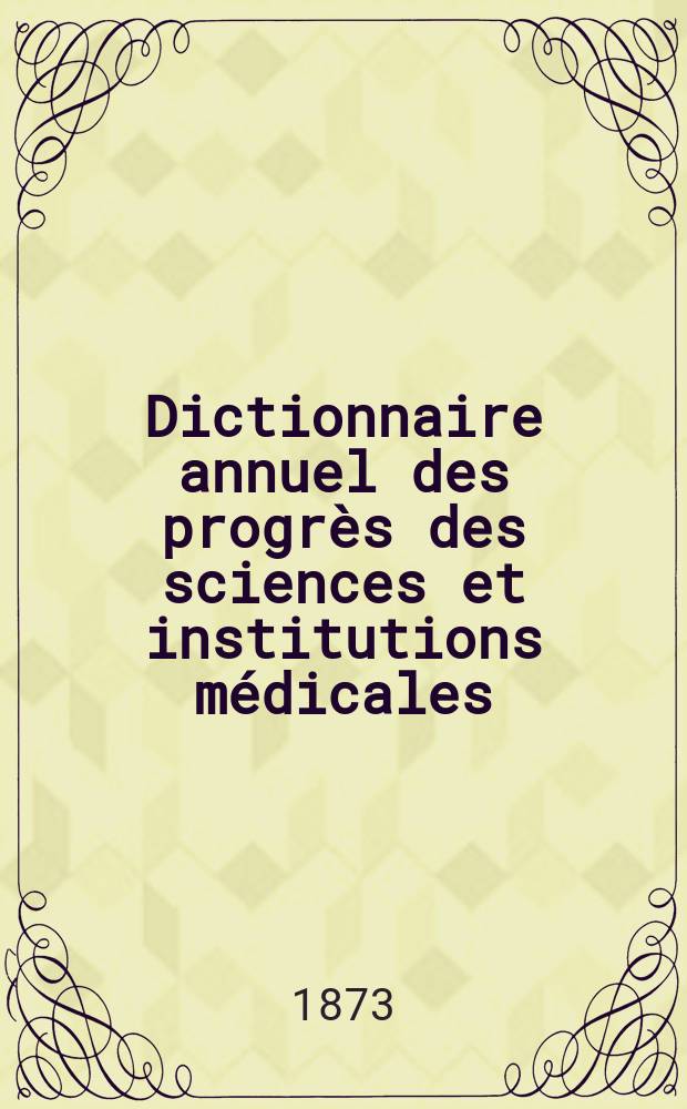 Dictionnaire annuel des progrès des sciences et institutions médicales : Suite et complément de tous les dictionnaires. Année8 : 1872