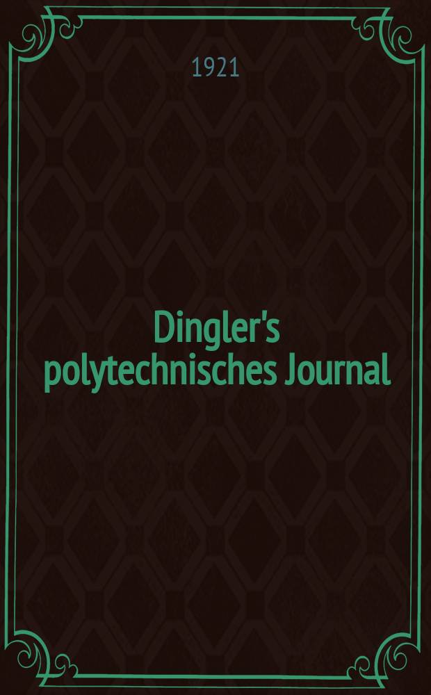 Dingler's polytechnisches Journal : Eine Zeitschrift zur Verbreitung gemeinnütziger Kenntnisse im Gebiete der Naturwissenschaft, der Chemie, der Pharmacie, der Mechanik, der Manufacturen, Fabriken, Künste, Gewerbe, der Handlung der Haus- und Landwirtschaft. Jg.102 1921, Bd.336, H.1
