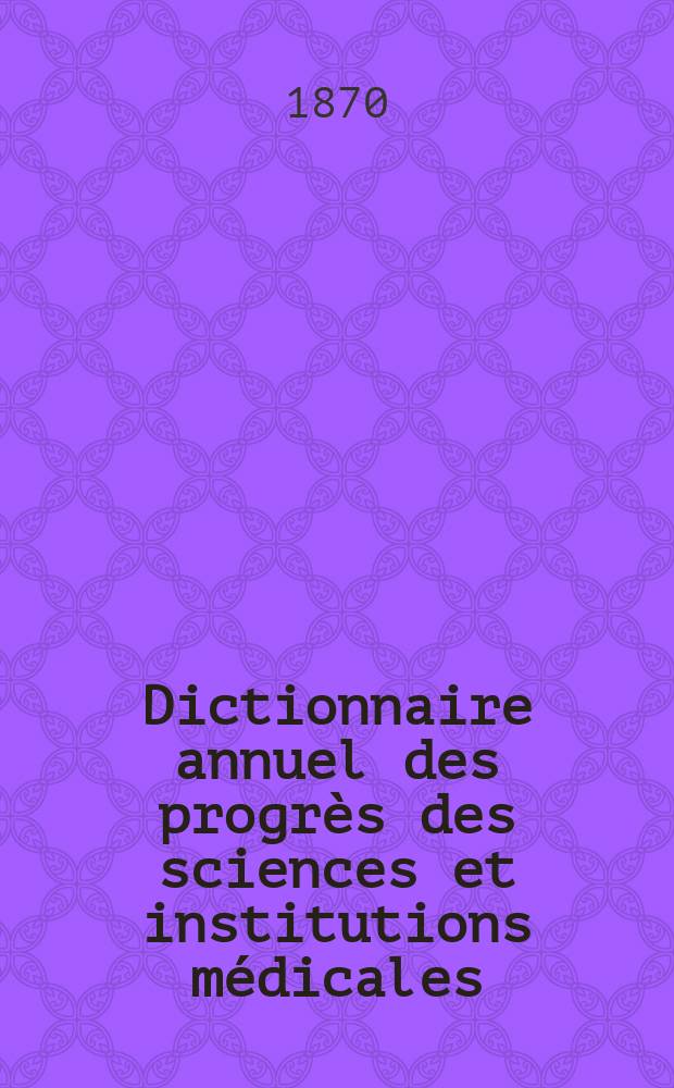 Dictionnaire annuel des progr&egrave;s des sciences et institutions m&eacute;dicales : Suite et compl&eacute;ment de tous les dictionnaires. Ann&eacute;e6 : 1869