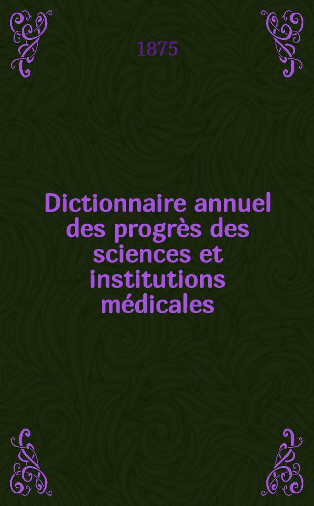 Dictionnaire annuel des progrès des sciences et institutions médicales : Suite et complément de tous les dictionnaires. Année10 : 1874