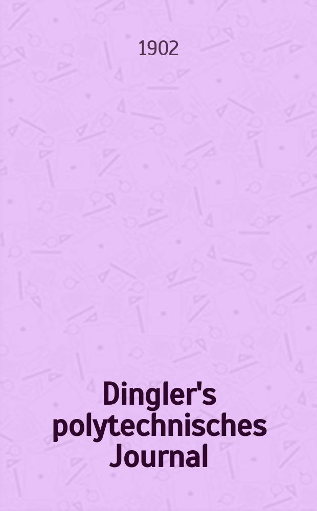 Dingler's polytechnisches Journal : Eine Zeitschrift zur Verbreitung gemeinnütziger Kenntnisse im Gebiete der Naturwissenschaft, der Chemie, der Pharmacie, der Mechanik, der Manufacturen, Fabriken, Künste, Gewerbe, der Handlung der Haus- und Landwirtschaft. Jg.83 1902, Bd.317, H.1