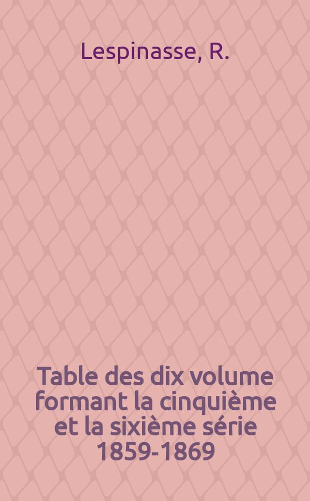 Table des dix volume formant la cinquième et la sixième série 1859-1869