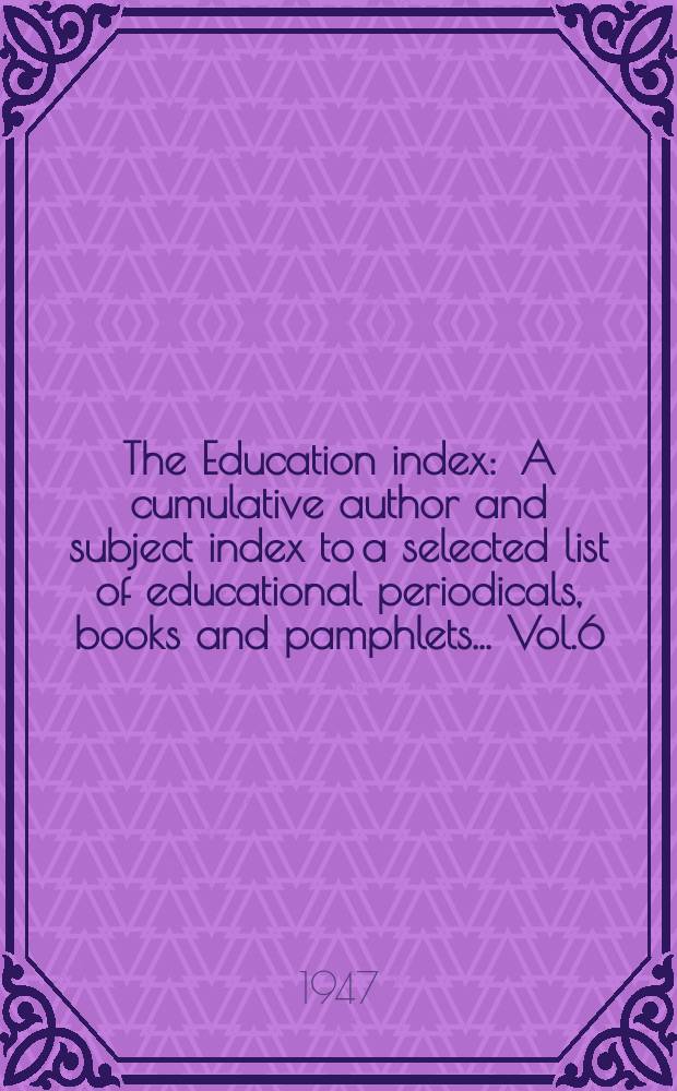 The Education index : A cumulative author and subject index to a selected list of educational periodicals, books and pamphlets ... Vol.6 : July 1944 - June 1947