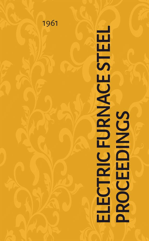 Electric furnace steel proceedings : Reports of annual conferences of the Electric furnace steel committee, Iron and steel division, AIME. Vol.19 : Electric furnace conference, 19 th. Pittsburgh, 1961. Proceedings