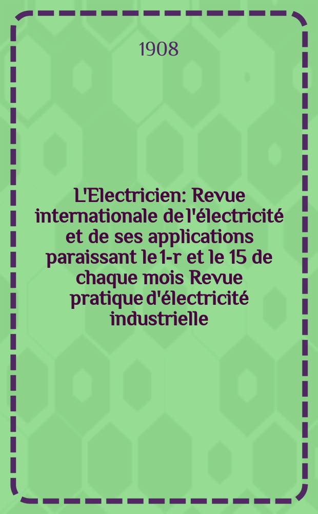 L'Electricien : Revue internationale de l'&eacute;lectricit&eacute; et de ses applications paraissant le 1-r et le 15 de chaque mois Revue pratique d'&eacute;lectricit&eacute; industrielle. Ann&eacute;e28 1908, T.35, №897