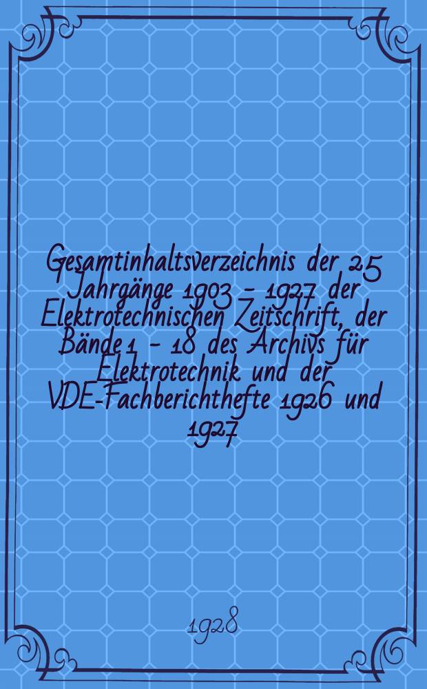 Gesamtinhaltsverzeichnis der 25 Jahrgänge 1903 - 1927 der Elektrotechnischen Zeitschrift, der Bände 1 - 18 des Archivs für Elektrotechnik und der VDE-Fachberichthefte 1926 und 1927