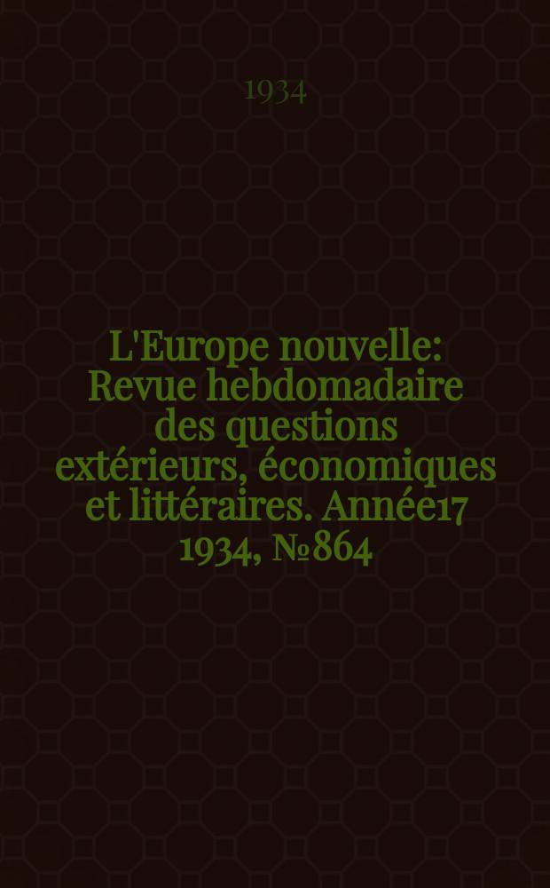 L'Europe nouvelle : Revue hebdomadaire des questions ext&eacute;rieurs, &eacute;conomiques et litt&eacute;raires. Ann&eacute;e17 1934, №864
