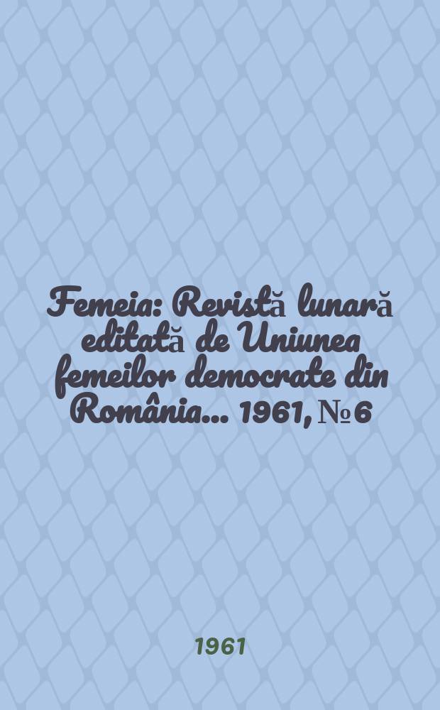 Femeia : Revistă lunară editată de Uniunea femeilor democrate din România ... 1961, №6