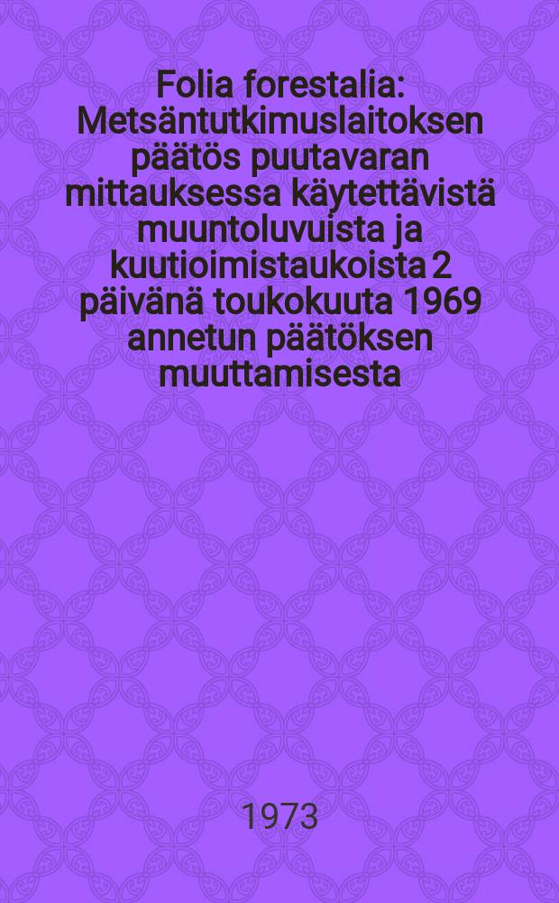 Folia forestalia : Metsäntutkimuslaitoksen päätös puutavaran mittauksessa käytettävistä muuntoluvuista ja kuutioimistaukoista 2 päivänä toukokuuta 1969 annetun päätöksen muuttamisesta