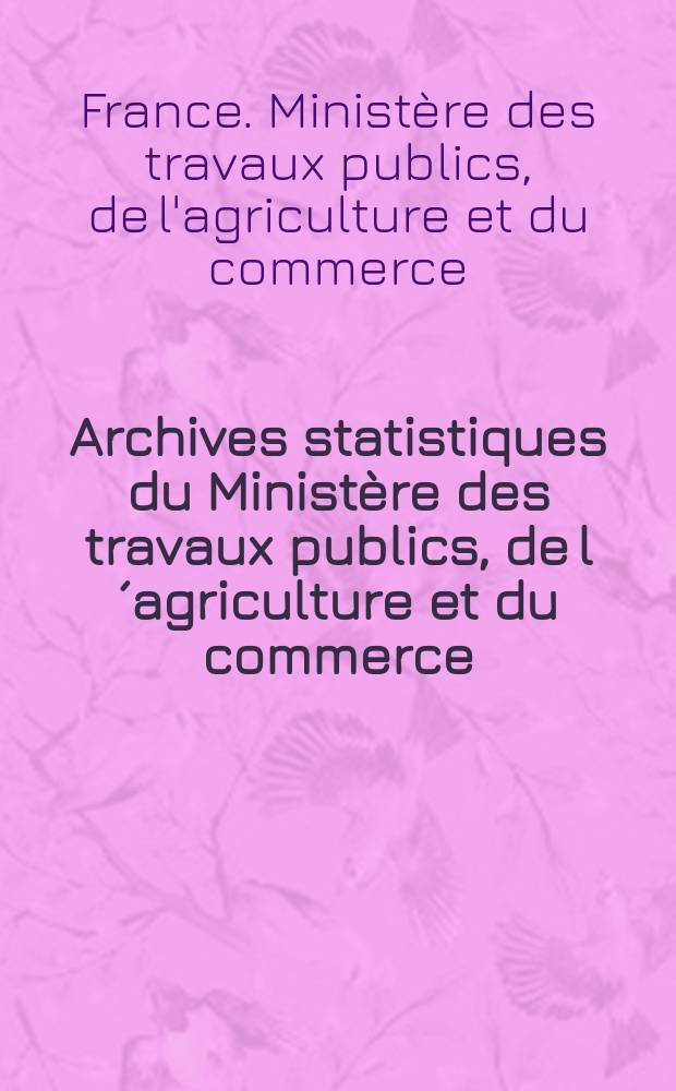 Archives statistiques du Ministère des travaux publics, de l´agriculture et du commerce : Publ.par le ministre secrétaire d´état de ce dep