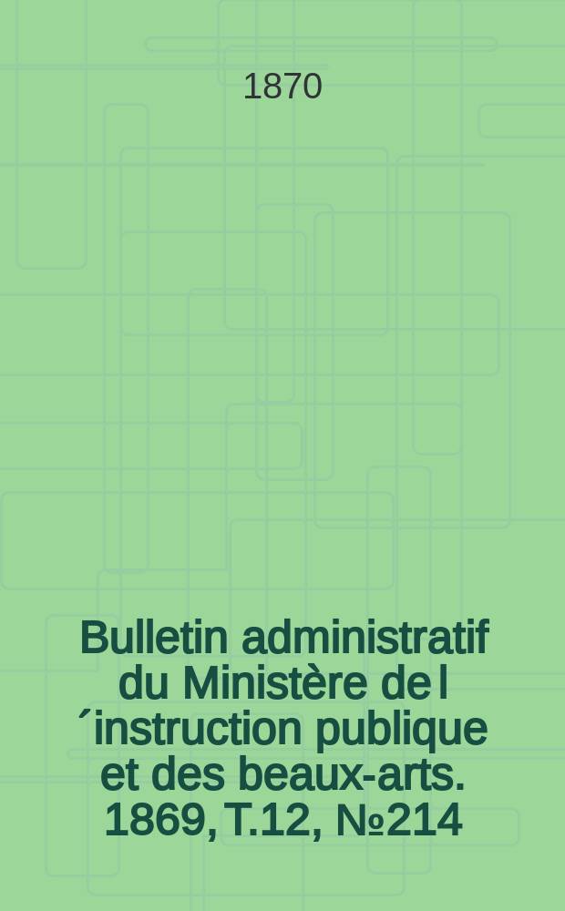 Bulletin administratif du Minist&egrave;re de l&acute;instruction publique et des beaux-arts. 1869, T.12, №214