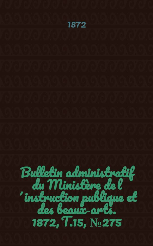 Bulletin administratif du Minist&egrave;re de l&acute;instruction publique et des beaux-arts. 1872, T.15, №275
