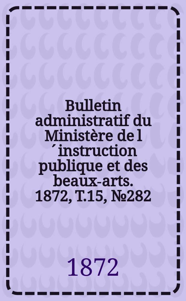 Bulletin administratif du Ministère de l´instruction publique et des beaux-arts. 1872, T.15, №282