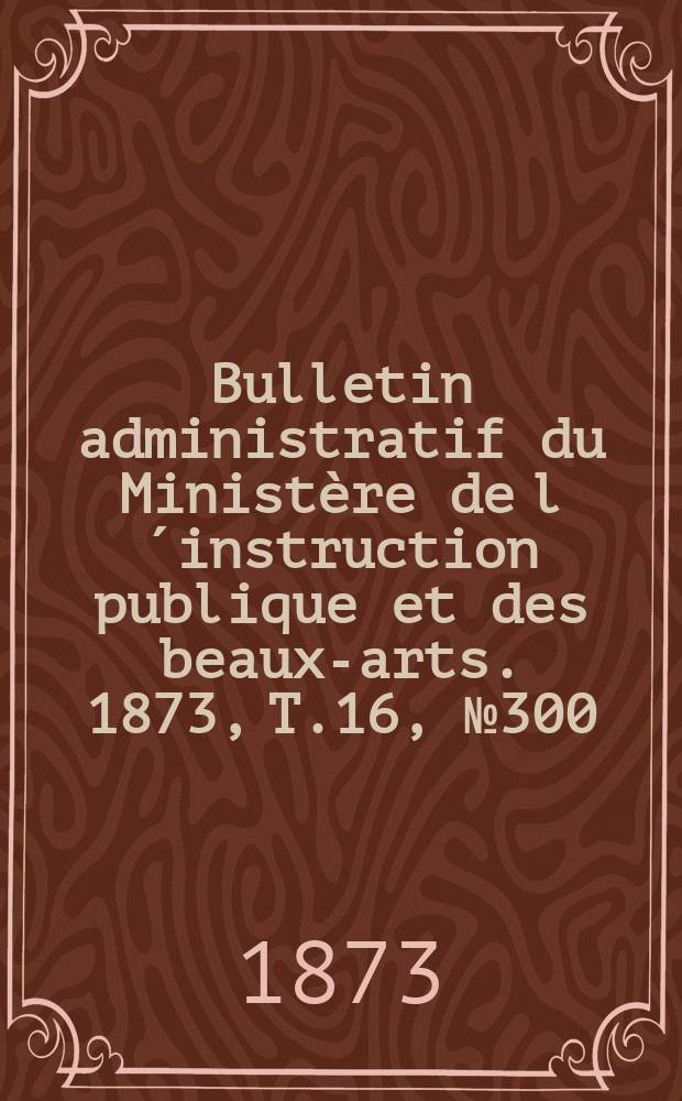 Bulletin administratif du Ministère de l´instruction publique et des beaux-arts. 1873, T.16, №300