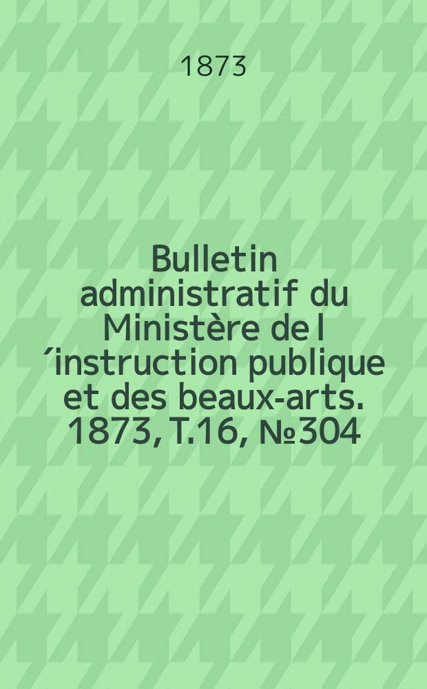 Bulletin administratif du Ministère de l´instruction publique et des beaux-arts. 1873, T.16, №304