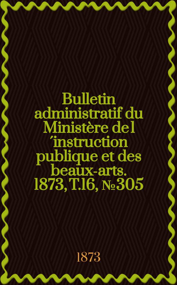 Bulletin administratif du Ministère de l´instruction publique et des beaux-arts. 1873, T.16, №305