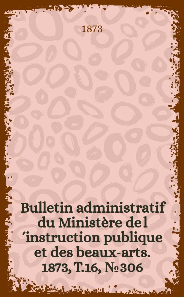 Bulletin administratif du Minist&egrave;re de l&acute;instruction publique et des beaux-arts. 1873, T.16, №306