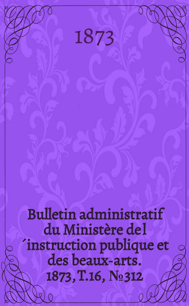 Bulletin administratif du Ministère de l´instruction publique et des beaux-arts. 1873, T.16, №312