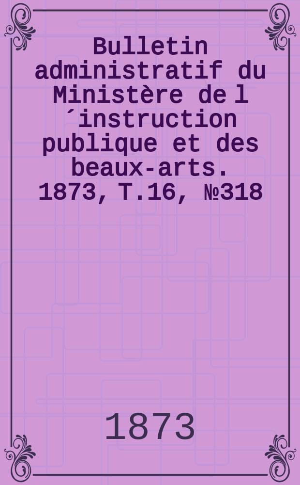 Bulletin administratif du Ministère de l´instruction publique et des beaux-arts. 1873, T.16, №318