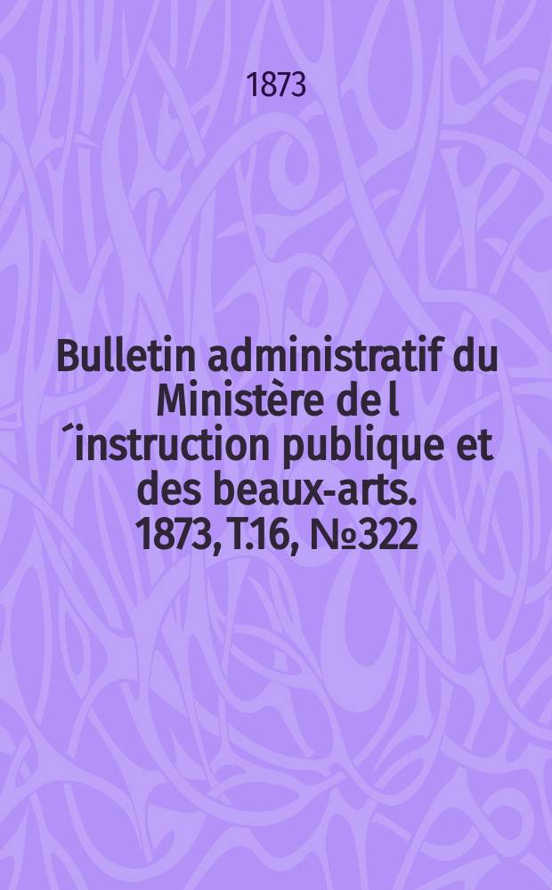 Bulletin administratif du Ministère de l´instruction publique et des beaux-arts. 1873, T.16, №322