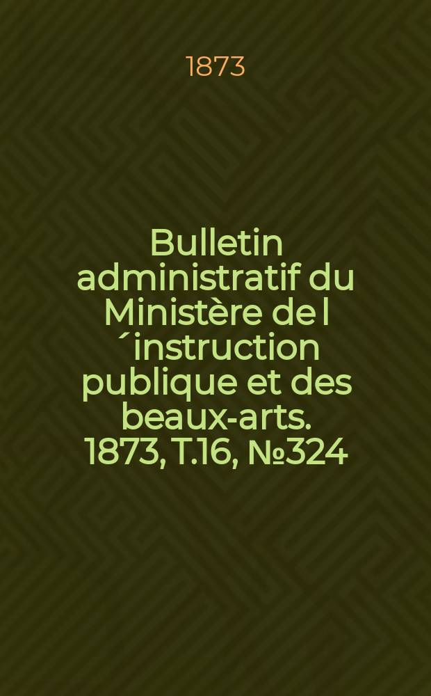 Bulletin administratif du Ministère de l´instruction publique et des beaux-arts. 1873, T.16, №324