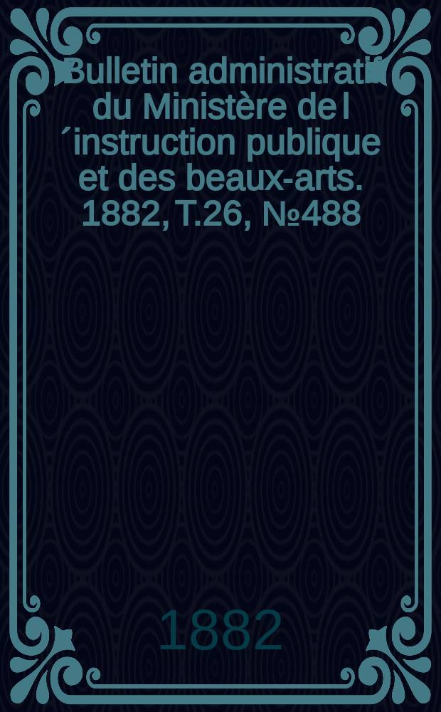 Bulletin administratif du Minist&egrave;re de l&acute;instruction publique et des beaux-arts. 1882, T.26, №488