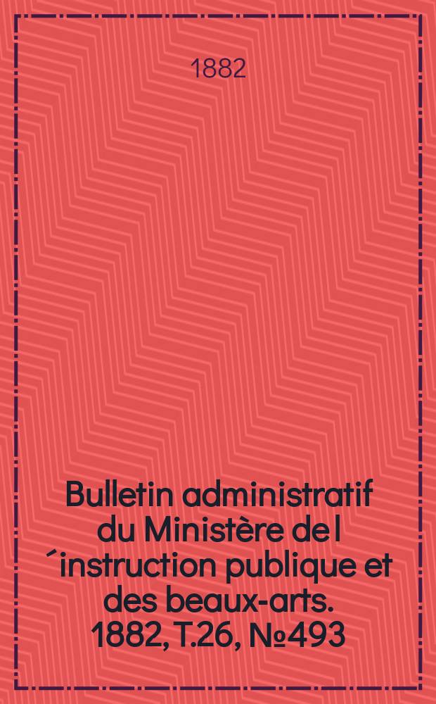 Bulletin administratif du Minist&egrave;re de l&acute;instruction publique et des beaux-arts. 1882, T.26, №493