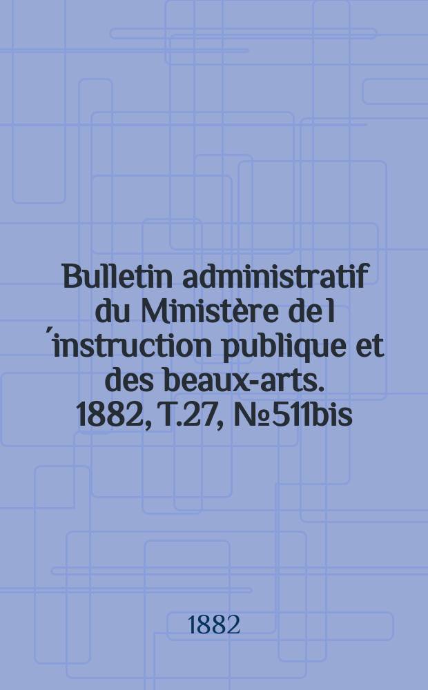 Bulletin administratif du Minist&egrave;re de l&acute;instruction publique et des beaux-arts. 1882, T.27, №511bis