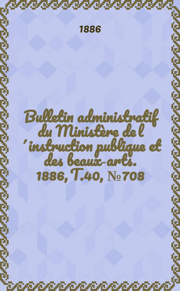 Bulletin administratif du Ministère de l´instruction publique et des beaux-arts. 1886, T.40, №708