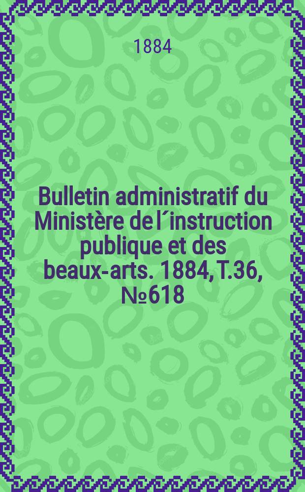Bulletin administratif du Minist&egrave;re de l&acute;instruction publique et des beaux-arts. 1884, T.36, №618
