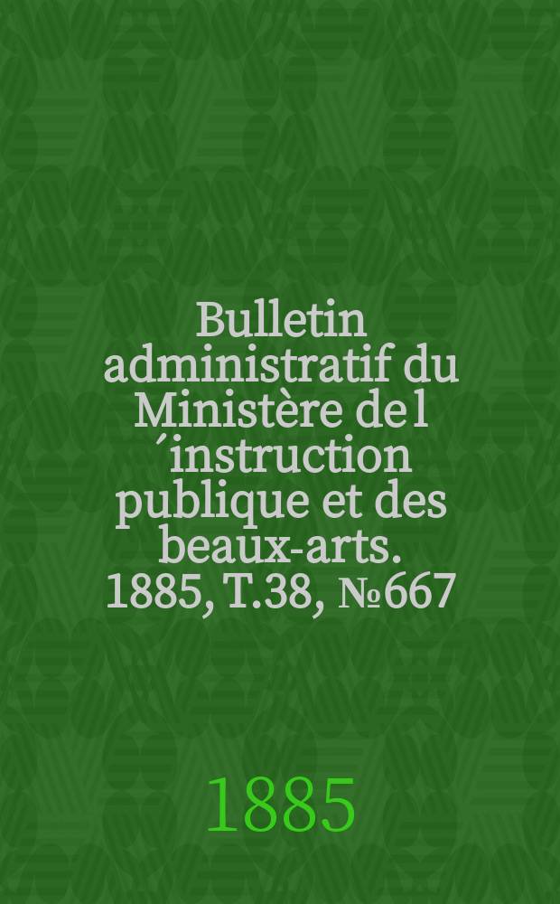Bulletin administratif du Minist&egrave;re de l&acute;instruction publique et des beaux-arts. 1885, T.38, №667