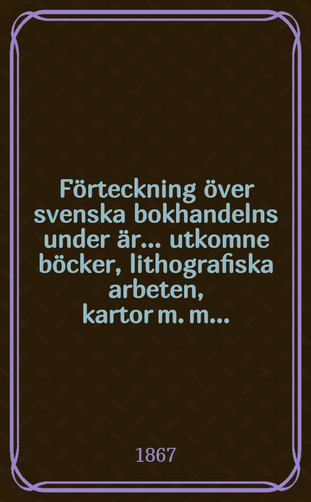 F&ouml;rteckning &ouml;ver svenska bokhandelns under &auml;r ... utkomne b&ouml;cker, lithografiska arbeten, kartor m. m. ..