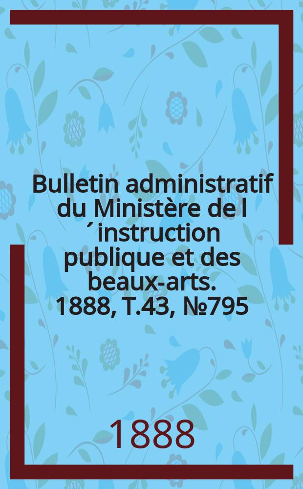 Bulletin administratif du Minist&egrave;re de l&acute;instruction publique et des beaux-arts. 1888, T.43, №795