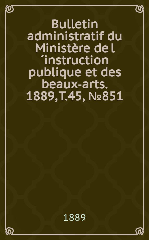 Bulletin administratif du Minist&egrave;re de l&acute;instruction publique et des beaux-arts. 1889, T.45, №851