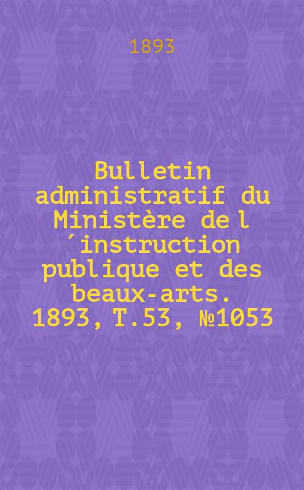 Bulletin administratif du Minist&egrave;re de l&acute;instruction publique et des beaux-arts. 1893, T.53, №1053