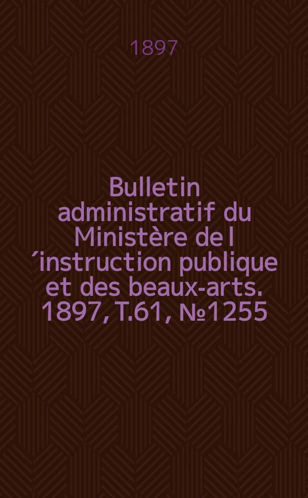 Bulletin administratif du Minist&egrave;re de l&acute;instruction publique et des beaux-arts. 1897, T.61, №1255