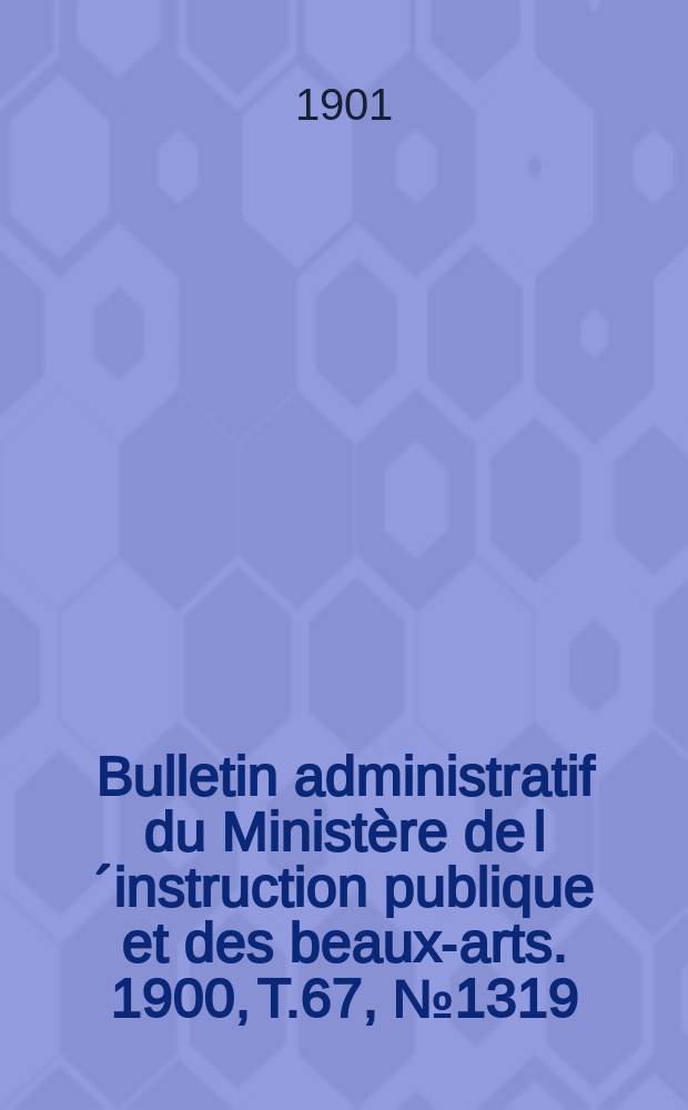 Bulletin administratif du Minist&egrave;re de l&acute;instruction publique et des beaux-arts. 1900, T.67, №1319