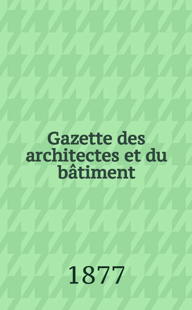 Gazette des architectes et du b&acirc;timent : Revue bi- mensuelle. Ann&eacute;e6 1877, №32