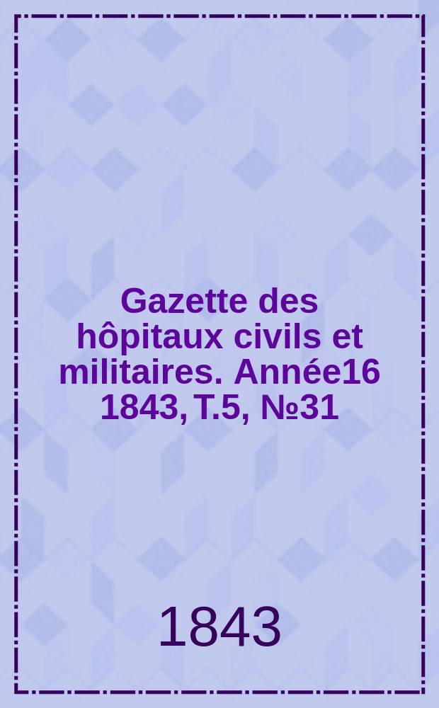Gazette des h&ocirc;pitaux civils et militaires. Ann&eacute;e16 1843, T.5, №31