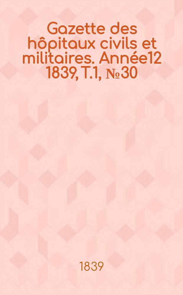 Gazette des h&ocirc;pitaux civils et militaires. Ann&eacute;e12 1839, T.1, №30
