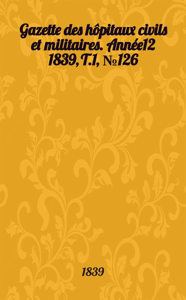 Gazette des h&ocirc;pitaux civils et militaires. Ann&eacute;e12 1839, T.1, №126