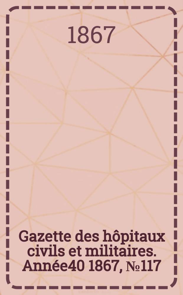 Gazette des h&ocirc;pitaux civils et militaires. Ann&eacute;e40 1867, №117