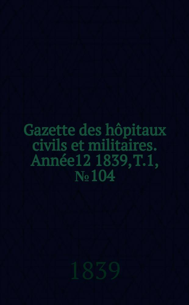 Gazette des hôpitaux civils et militaires. Année12 1839, T.1, №104