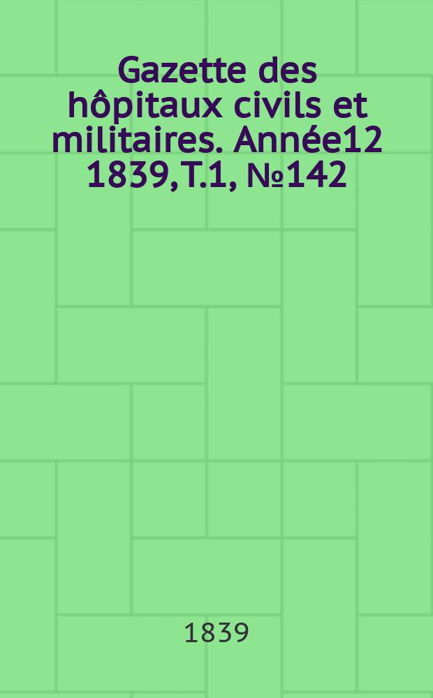 Gazette des hôpitaux civils et militaires. Année12 1839, T.1, №142