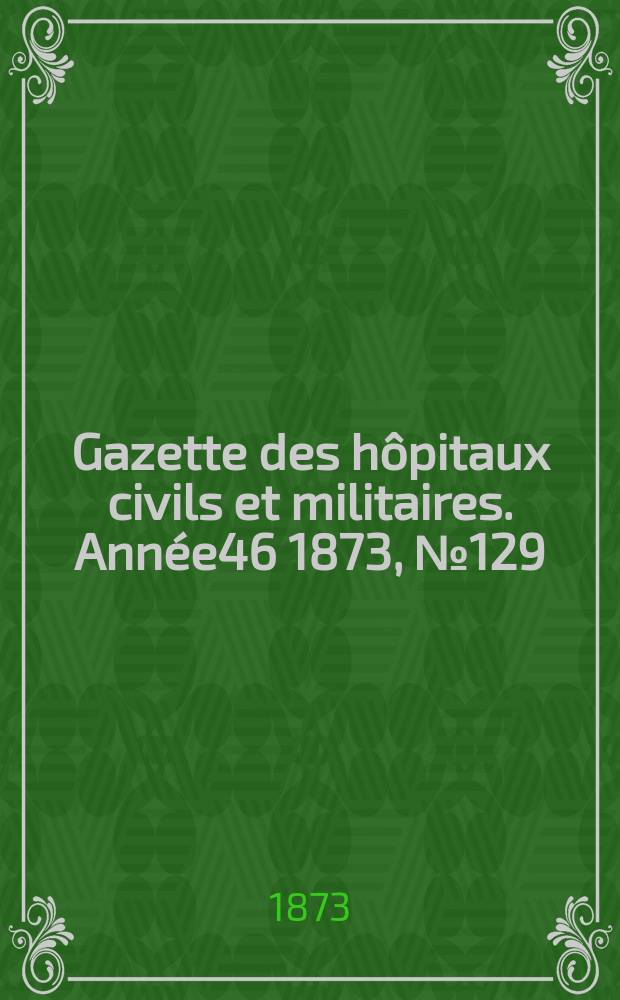Gazette des h&ocirc;pitaux civils et militaires. Ann&eacute;e46 1873, №129